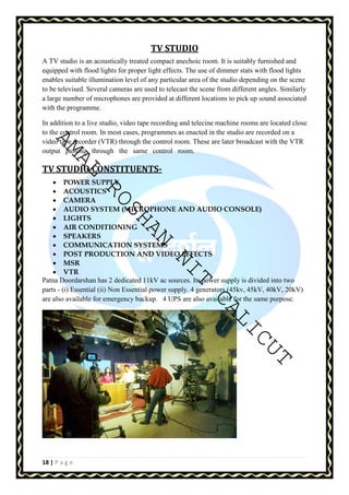 AMAL ROSHAN NIT CALICUT 
18 | P a g e 
TV STUDIO 
A TV studio is an acoustically treated compact anechoic room. It is suitably furnished and 
equipped with flood lights for proper light effects. The use of dimmer stats with flood lights 
enables suitable illumination level of any particular area of the studio depending on the scene 
to be televised. Several cameras are used to telecast the scene from different angles. Similarly 
a large number of microphones are provided at different locations to pick up sound associated 
with the programme. 
In addition to a live studio, video tape recording and telecine machine rooms are located close 
to the control room. In most cases, programmes as enacted in the studio are recorded on a 
video tape recorder (VTR) through the control room. These are later broadcast with the VTR 
output passing through the same control room. 
TV STUDIO CONSTITUENTS- 
• POWER SUPPLY 
• ACOUSTICS 
• CAMERA 
• AUDIO SYSTEM (MICROPHONE AND AUDIO CONSOLE) 
• LIGHTS 
• AIR CONDITIONING 
• SPEAKERS 
• COMMUNICATION SYSTEMS 
• POST PRODUCTION AND VIDEO EFFECTS 
• MSR 
• VTR 
Patna Doordarshan has 2 dedicated 11kV ac sources. Its power supply is divided into two 
parts - (i) Essential (ii) Non Essential power supply. 4 generators (45kv, 45kV, 40kV, 20kV) 
are also available for emergency backup. 4 UPS are also available for the same purpose. 
 