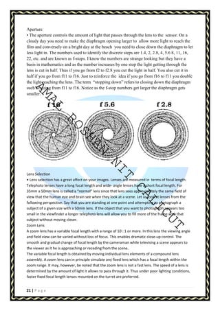 Aperture 
• The aperture controls the amount of light that passes through the lens to the sensor. On a 
cloudy day you need to make the diaphragm opening larger to allow more light to reach the 
film and conversely on a bright day at the beach you need to close down the diaphragm to let 
less light in. The numbers used to identify the discrete steps are 1.4, 2, 2.8, 4, 5.6 8, 11, 16, 
22, etc. and are known as f-stops. I know the numbers are strange looking but they have a 
basis in mathematics and as the number increases by one stop the light getting through the 
lens is cut in half. Thus if you go from f2 to f2.8 you cut the light in half. You also cut it in 
half if you go from f11 to f16. Just to reinforce the idea if you go from f16 to f11 you double 
the light reaching the lens. The term “stopping down” refers to closing down the diaphragm 
such as going from f11 to f16. Notice as the f-stop numbers get larger the diaphragm gets 
smaller. 
AMAL ROSHAN NIT CALICUT 
Lens Selection 
• Lens selection has a great affect on your images. Lenses are measured in terms of focal length. 
Telephoto lenses have a long focal length and wide- angle lenses have a short focal length. For 
35mm a 50mm lens is called a “normal” lens since that lens sees approximately the same field of 
view that the human eye and brain see when they look at a scene. Let us look at lenses from the 
following perspective. Say that you are standing at one point and attempting to photograph a 
subject of a given size with a 50mm lens. If the object that you want to photograph appears too 
small in the viewfinder a longer telephoto lens will allow you to fill more of the frame with that 
subject without moving closer. 
Zoom Lens 
A zoom lens has a variable focal length with a range of 10 : 1 or more. In this lens the viewing angle 
and field view can be varied without loss of focus. This enables dramatic close-up control. The 
smooth and gradual change of focal length by the cameraman while televising a scene appears to 
the viewer as it he is approaching or receding from the scene. 
The variable focal length is obtained by moving individual lens elements of a compound lens 
assembly. A zoom lens can in principle simulate any fixed lens which has a focal length within the 
zoom range. It may, however, be noted that the zoom lens is not a fast lens. The speed of a lens is 
determined by the amount of light it allows to pass through it. Thus under poor lighting conditions, 
faster fixed focal length lenses mounted on the turret are preferred. 
21 | P a g e 
 
