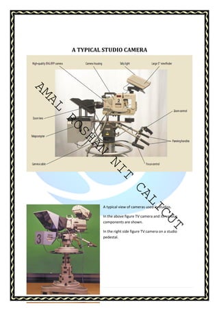 AMAL ROSHAN NIT CALICUT 
22 | P a g e 
A TYPICAL STUDIO CAMERA 
A typical view of cameras used in studios. 
In the above figure TV camera and its various 
components are shown. 
In the right side figure TV camera on a studio 
pedestal. 
 