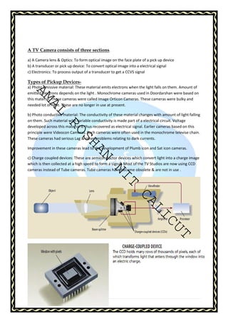 A TV Camera consists of three sections. 
a) A Camera lens  Optics: To form optical image on the face plate of a pick up device 
b) A transducer or pick up device: To convert optical image into a electrical signal 
c) Electronics: To process output of a transducer to get a CCVS signal 
Types of Pickup Devices-a) 
AMAL ROSHAN NIT CALICUT 
Photo emissive material: These material emits electrons when the light falls on them. Amount of 
emitted electrons depends on the light . Monochrome cameras used in Doordarshan were based on 
this material. These cameras were called Image Orticon Cameras. These cameras were bulky and 
needed lot of light. These are no longer in use at present. 
b) Photo conductive material: The conductivity of these material changes with amount of light falling 
on them. Such material with variable conductivity is made part of a electrical circuit. Voltage 
developed across this material is thus recovered as electrical signal. Earlier cameras based on this 
principle were Videocon Cameras. Such cameras were often used in the monochrome televise chain. 
These cameras had serious Lag  other problems relating to dark currents. 
Improvement in these cameras lead to the development of Plumb icon and Sat icon cameras. 
c) Charge coupled devices: These are semiconductor devices which convert light into a charge image 
which is then collected at a high speed to form a signal. Most of the TV Studios are now using CCD 
cameras instead of Tube cameras. Tube cameras have become obsolete  are not in use . 
23 | P a g e 
 