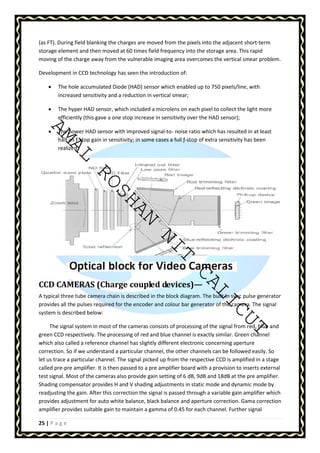 (as FT). During field blanking the charges are moved from the pixels into the adjacent short-term 
storage element and then moved at 60 times field frequency into the storage area. This rapid 
moving of the charge away from the vulnerable imaging area overcomes the vertical smear problem. 
Development in CCD technology has seen the introduction of: 
• The hole accumulated Diode (HAD) sensor which enabled up to 750 pixels/line, with 
increased sensitivity and a reduction in vertical smear; 
• The hyper HAD sensor, which included a microlens on each pixel to collect the light more 
efficiently (this gave a one stop increase in sensitivity over the HAD sensor); 
AMAL ROSHAN NIT CALICUT 
• The power HAD sensor with improved signal-to- noise ratio which has resulted in at least 
half an ƒ-stop gain in sensitivity; in some cases a full ƒ-stop of extra sensitivity has been 
realized. 
CCD CAMERAS (Charge coupled devices)— 
A typical three tube camera chain is described in the block diagram. The built in sync pulse generator 
provides all the pulses required for the encoder and colour bar generator of the camera. The signal 
system is described below: 
The signal system in most of the cameras consists of processing of the signal from red, blue and 
green CCD respectively. The processing of red and blue channel is exactly similar. Green channel 
which also called a reference channel has slightly different electronic concerning aperture 
correction. So if we understand a particular channel, the other channels can be followed easily. So 
let us trace a particular channel. The signal picked up from the respective CCD is amplified in a stage 
called pre-pre amplifier. It is then passed to a pre amplifier board with a provision to inserts external 
test signal. Most of the cameras also provide gain setting of 6 dB, 9dB and 18dB at the pre amplifier. 
Shading compensator provides H and V shading adjustments in static mode and dynamic mode by 
readjusting the gain. After this correction the signal is passed through a variable gain amplifier which 
provides adjustment for auto white balance, black balance and aperture correction. Gama correction 
amplifier provides suitable gain to maintain a gamma of 0.45 for each channel. Further signal 
25 | P a g e 
 