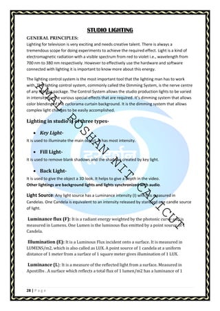 AMAL ROSHAN NIT CALICUT 
28 | P a g e 
SSSSTTTTUUUUDDDDIIIIOOOO LLLLIIIIGGGGHHHHTTTTIIIINNNNGGGG 
GENERAL PRINCIPLES: 
Lighting for television is very exciting and needs creative talent. There is always a 
tremendous scope for doing experiments to achieve the required effect. Light is a kind of 
electromagnetic radiation with a visible spectrum from red to violet i.e., wavelength from 
700 nm to 380 nm respectively. However to effectively use the hardware and software 
connected with lighting it is important to know more about this energy. 
The lighting control system is the most important tool that the lighting man has to work 
with. The lighting control system, commonly called the Dimming System, is the nerve centre 
of any lighting package. The Control System allows the studio production lights to be varied 
in intensity for the various special effects that are required. It’s dimming system that allows 
color blending of the cyclorama curtain background. It is the dimming system that allows 
complex light changes to be easily accomplished. 
Lighting in studio is of three types- 
• Key Light- 
It is used to illuminate the main object. It has most intensity. 
• Fill Light- 
It is used to remove blank shadows and the shadows created by key light. 
• Back Light- 
It is used to give the object a 3D look. It helps to give a depth in the video. 
Other lightings are background lights and lights synchronized with audio. 
Light Source: Any light source has a Luminance intensity (I) which is measured in 
Candelas. One Candela is equivalent to an intensity released by standard one candle source 
of light. 
Luminance flux (F): It is a radiant energy weighted by the photonic curve and is 
measured in Lumens. One Lumen is the luminous flux emitted by a point source of 1 
Candela. 
Illumination (E): It is a Luminous Flux incident onto a surface. It is measured in 
LUMENS/m2, which is also called as LUX. A point source of 1 candela at a uniform 
distance of 1 meter from a surface of 1 square meter gives illumination of 1 LUX. 
Luminance (L): It is a measure of the reflected light from a surface. Measured in 
Apostilbs . A surface which reflects a total flux of 1 lumen/m2 has a luminance of 1 
 