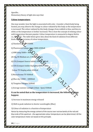 Aposilbs . 
Elementary theory of light also says that: 
Colour temperature: 
One may wonder, how the light is associated with color . Consider a black body being 
heated; you may observe the change in colour radiated by this body as the temperature 
is increased. The colour radiated by this body changes from reddish to blue and then to 
white as the temperature is further increased. This is how the concept of relating colour 
with temperature became popular. Colour temperature is measured in degree Kelvin 
i.e., 0C +273) . The table below gives idea about the kind of radiation from different 
kinds of lamps in terms of colour temperature. 
AMAL ROSHAN NIT CALICUT 
a) Standard candle 19300K 
b) Fluorescent Lamps range 3000-6500oK 
c) HMI lamp 5600+- 400oK 
(H=Hg, M=Medium arc, I=Metal Iodide} 
d) CSI (Compact Source Iodide) 4000+- 400oK 
e) CID (Compact Iodide Daylight) 5500+- 400o 
Colour TV Display,white 6500oK 
f) Monochrome TV 9300oK 
g) Blue sky 12000 – 18000oK 
h) Tungsten Halogen 3200oK 
i) Average summer sunlight (10am –3pm) 5500oK 
It can be noted that as the temperature is increased, the following things 
happen: 
1) Increase in maximum energy released 
2) Shift in peak radiation to shorter wavelengths (Blue) 
3) Colour of radiation is a function of temperature 
Hence by measuring the energy content of the source over narrow bands at the red and 
blue ends of the spectrum ,the approximate colour temperature can be determined. All the 
color temperature meter are based on this principle. 
29 | P a g e 
 