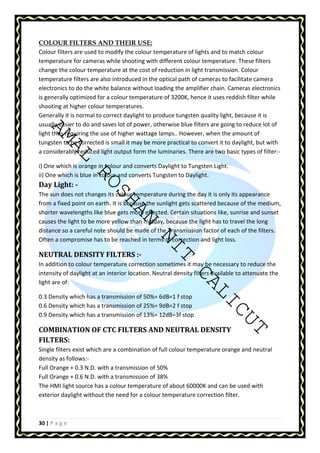 COLOUR FILTERS AND THEIR USE: 
Colour filters are used to modify the colour temperature of lights and to match colour 
temperature for cameras while shooting with different colour temperature. These filters 
change the colour temperature at the cost of reduction in light transmission. Colour 
temperature filters are also introduced in the optical path of cameras to facilitate camera 
electronics to do the white balance without loading the amplifier chain. Cameras electronics 
is generally optimized for a colour temperature of 3200K, hence it uses reddish filter while 
shooting at higher colour temperatures. 
Generally it is normal to correct daylight to produce tungsten quality light, because it is 
usually easier to do and saves lot of power, otherwise blue filters are going to reduce lot of 
light thus requiring the use of higher wattage lamps.. However, when the amount of 
tungsten to be corrected is small it may be more practical to convert it to daylight, but with 
a considerably reduced light output form the luminaries. There are two basic types of filter:- 
AMAL ROSHAN NIT CALICUT 
i) One which is orange in colour and converts Daylight to Tungsten Light. 
ii) One which is blue in colour and converts Tungsten to Daylight. 
Day Light: - 
The sun does not changes its colour temperature during the day it is only its appearance 
from a fixed point on earth. It is because the sunlight gets scattered because of the medium, 
shorter wavelengths like blue gets more effected. Certain situations like, sunrise and sunset 
causes the light to be more yellow than midday, because the light has to travel the long 
distance so a careful note should be made of the Transmission factor of each of the filters. 
Often a compromise has to be reached in terms of correction and light loss. 
NEUTRAL DENSITY FILTERS :- 
In addition to colour temperature correction sometimes it may be necessary to reduce the 
intensity of daylight at an interior location. Neutral density filters available to attenuate the 
light are of: 
0.3 Density which has a transmission of 50%= 6dB=1 f stop 
0.6 Density which has a transmission of 25%= 9dB=2 f stop 
0.9 Density which has a transmission of 13%= 12dB=3f stop 
COMBINATION OF CTC FILTERS AND NEUTRAL DENSITY 
FILTERS: 
Single filters exist which are a combination of full colour temperature orange and neutral 
density as follows:- 
Full Orange + 0.3 N.D. with a transmission of 50% 
Full Orange + 0.6 N.D. with a transmission of 38% 
The HMI light source has a colour temperature of about 60000K and can be used with 
exterior daylight without the need for a colour temperature correction filter. 
30 | P a g e 
 