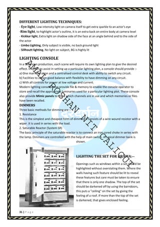 DIFFERENT LIGHTING TECHNIQUES: 
- Eye light, Low intensity light on camera itself to get extra sparkle to an actor's eye 
-Rim light, to highlight actor's outline, it is an extra back on entire body at camera level 
- Kickkar light, Extra light on shadow side of the face at an angle behind and to the side of 
the actor 
- Limbo Lighting, Only subject is visible, no back ground light 
- Sillhoutt lighting, No light on subject, BG is highly lit 
LIGHTING CONSOLE 
In a television production, each scene will require its own lighting plan to give the desired 
effect. In order to assist in setting up a particular lighting plon, a console should provide :- 
a) One man operation and a centralised control desk with ability to switch any circuit. 
b) Facilities to obtain good balance with flexibility to have dimming on any circuit. 
c) With all controls for power at low voltage and current. 
Modern lighting consoles also provide file  memory to enable the console operator to 
store and recall the appropriate luminaries used for a particular lighting plot. These console 
also provide Mimic panels to show which channels are in use and which memories or files 
have been recalled. 
DIMMERS 
Three basic methods for dimming are :- 
1. Resistance 
This is the simplest and cheapest form of dimmer. It consists of a wire wound resistor with a 
wiper .It is used in series with the load. 
2. Saturable Reactor (System SR) 
The basic principle of the saturable reactor is to connect an iron cored choke in series with 
the lamp. Dimmers are controlled with the help of main switch. A typical dimmer bank is 
AMAL ROSHAN NIT CALICUT 
31 | P a g e 
shown. 
LIGHTING THE SET FOR DRAMA:-- 
Openings such as windows within a set should be 
highlighted without overstating them. Where the 
walls having such feature should be lit to reveal 
these features but care must be taken to ensure 
that there is only one shadow. The top of the set 
should be darkened off by using the barndoors, 
this puts a ceiling on the set by giving the 
feeling of a roof. If more than the top of the set 
is darkened, that gives enclosed feeling. 
 