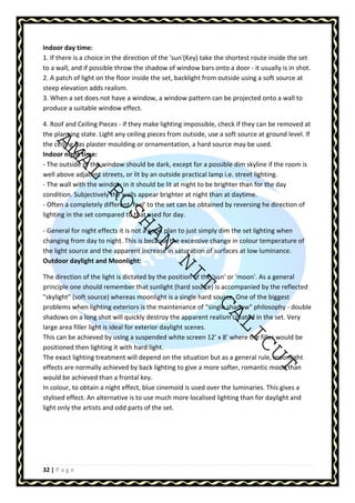 Indoor day time: 
1. If there is a choice in the direction of the 'sun'(Key) take the shortest route inside the set 
to a wall, and if possible throw the shadow of window bars onto a door - it usually is in shot. 
2. A patch of light on the floor inside the set, backlight from outside using a soft source at 
steep elevation adds realism. 
3. When a set does not have a window, a window pattern can be projected onto a wall to 
produce a suitable window effect. 
4. Roof and Ceiling Pieces - if they make lighting impossible, check if they can be removed at 
the planning state. Light any ceiling pieces from outside, use a soft source at ground level. If 
the ceiling has plaster moulding or ornamentation, a hard source may be used. 
Indoor night time: 
- The outside of the window should be dark, except for a possible dim skyline if the room is 
well above adjacent streets, or lit by an outside practical lamp i.e. street lighting. 
- The wall with the window in it should be lit at night to be brighter than for the day 
condition. Subjectively the walls appear brighter at night than at daytime. 
- Often a completely different 'feel' to the set can be obtained by reversing he direction of 
lighting in the set compared to that used for day. 
AMAL ROSHAN NIT CALICUT 
- General for night effects it is not a good plan to just simply dim the set lighting when 
changing from day to night. This is because the excessive change in colour temperature of 
the light source and the apparent increase in saturation of surfaces at low luminance. 
Outdoor daylight and Moonlight: 
The direction of the light is dictated by the position of the 'sun' or 'moon'. As a general 
principle one should remember that sunlight (hard source) is accompanied by the reflected 
skylight (soft source) whereas moonlight is a single hard source. One of the biggest 
problems when lighting exteriors is the maintenance of “single shadow philosophy - double 
shadows on a long shot will quickly destroy the apparent realism created in the set. Very 
large area filler light is ideal for exterior daylight scenes. 
This can be achieved by using a suspended white screen 12' x 8' where the filler would be 
positioned then lighting it with hard light. 
The exact lighting treatment will depend on the situation but as a general rule, moonlight 
effects are normally achieved by back lighting to give a more softer, romantic mood than 
would be achieved than a frontal key. 
In colour, to obtain a night effect, blue cinemoid is used over the luminaries. This gives a 
stylised effect. An alternative is to use much more localised lighting than for daylight and 
light only the artists and odd parts of the set. 
32 | P a g e 
 