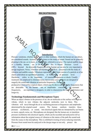 AMAL ROSHAN NIT CALICUT 
35 | P a g e 
MICROPHONES 
Introduction 
Pressure variations, whether in air, water or other mediums, which the human ear can detect, 
are considered sounds. Acoustics is the science or the study of sound. Sound can be generally 
pleasing to the ear, as in music, or undesirable, referred to as noise. The typical audible range 
of a healthy human ear is 20 to 20,000 Hz. A Sound Pressure Level 
(SPL) beyond the detectable frequencies of the human ear can also be very important to 
design engineers. Noise, Vibration and Harshness (NVH) is concerned with the study of 
vibration and audible sounds. Vibrations represent a rapid linear motion of a particle or of an 
elastic solid about an equilibrium position, or fluctuation of pressure level. 
Harshness refers to the treatments of transient frequencies or shock. Usually 
treatments are employed to eliminate noise, but in some cases products are designed to 
magnify the sound and vibration at particular frequencies. The sound 
produced or received by a typical object, which may be above and below the frequencies that 
are detectable by the human ear, or amplitudes concerning its resonant 
frequencies, are important to designers, in order to characterize the items performance and 
longevity. 
Technology Fundamentals and Microphone Types 
When an object vibrates in the presence of air, the air molecules at the surface will begin to 
vibrate, which in turn vibrates the adjacent molecules next to them. This 
vibration will travel through the air as oscillating pressure at frequencies and amplitudes 
determined by the original sound source. The human eardrum transfers these 
pressure oscillations, or sound, into electrical signals that are interpreted by our brains 
as music, speech, noise, etc. Microphones are designed, like the human ear, to transform 
pressure oscillations into electrical signals, which can be recorded and analyzed to tell us 
information about the original source of vibration or the nature of the path the sound took 
from the source to the microphone. This is exhibited in testing of noise reducing materials. 
Pressure from sound must be analyzed in the design stages to not only protect the 
 