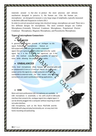 materials around it, but also to protect the most precious and delicate 
mechanism designed to perceive it, the human ear. Like the human ear, 
microphones are designed to measure a very large range of amplitudes, typically measured 
in decibels (dB) and frequencies in hertz (Hz.) 
In order to convert acoustical energy into electrical energy, microphones are used. There are a 
few different designs for microphones. The more common designs are Carbon 
Microphones, Externally Polarized Condenser Microphones, Prepolarized Electret 
Condenser Microphones, Magnetic Microphones, and Piezoelectric Microphones. 
Types of microphone Connectors- 
AMAL ROSHAN NIT CALICUT 
• BALANCED 
In general, microphones provide an analogue au- dio 
signal. Professional microphones feature an 
XLR-output with three pins that transfer a balanced 
signal. One pin is ground, and the other two carry the audio 
signal. Pin 2 is the so called hot signal and pin 3 the 
cold. This method reduces the susceptibility of external 
noise while allowing the usage of longer cables. 
• UNBALANCED 
Entry level microphones often feature an attached cable with 
an unbalanced 6.3 mm or 3.5 mm con- nector. An unbalanced 
output carries the signal on a single conductor and is more 
susceptible to external noise. For that reason only balanced 
connections are used in professional miking applications. 
• USB 
More and more professional USB microphones are available. A 
USB microphone is essentially a mic with a built-in USB audio 
interface that converts the analogue signal into a digital signal. It 
can be directly plugged into a computer without requiring an exter-nal 
audio interface. 
USB microphones, such as the Shure PG27USB and the 
PG42USB with plug and play functionality are an easy start into 
home recording and podcasting. 
36 | P a g e 
 