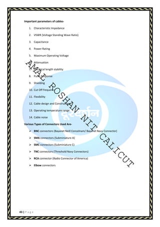 Important parameters of cables- 
1. Characteristic Impedance 
2. VSWR (Voltage Standing Wave Ratio) 
3. Capacitance 
4. Power Rating 
5. Maximum Operating Voltage 
AMAL 6. Attenuation 
7. Electrical length stability 
8. Pulse Response 
9. Shielding 
10. Cut Off frequency 
11. Flexibility 
ROSHAN 12. Cable design and Construction 
13. Operating temperature range 
14. Cable noise 
NIT CALICUT 
Various Types of Connectors Used Are- 
 BNC connectors (Bayanet Neill Concelnam/ Bayanet Navy Connector) 
 SMA connectors (Subminiature A) 
 SMC connectors (Subminiature C) 
 TNC connectors (Threshold Navy Connectors) 
 RCA connector (Radio Connector of America) 
 Elbow connectors 
43 | P a g e 
 