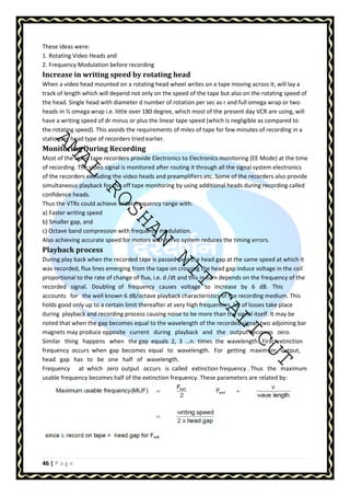 These ideas were: 
1. Rotating Video Heads and 
2. Frequency Modulation before recording 
Increase in writing speed by rotating head 
When a video head mounted on a rotating head wheel writes on a tape moving across it, will lay a 
track of length which will depend not only on the speed of the tape but also on the rotating speed of 
the head. Single head with diameter d number of rotation per sec as r and full omega wrap or two 
heads in ½ omega wrap i.e. little over 180 degree, which most of the present day VCR are using, will 
have a writing speed of dr minus or plus the linear tape speed (which is negligible as compared to 
the rotating stationary Monitoring AMAL speed). This avoids the requirements of miles of tape for few minutes of recording in a 
head type of recorders tried earlier. 
During Recording 
Most of the video tape recorders provide Electronics to Electronics monitoring (EE Mode) at the time 
of recording. The video signal is monitored after routing it through all the signal system electronics 
of the recorders excluding the video heads and preamplifiers etc. Some of the recorders also provide 
simultaneous playback for confidence heads. 
Thus the VTRs could achieve a) Faster writing speed 
ROSHAN the off tape monitoring by using additional heads during recording called 
wider frequency range with: 
b) Smaller gap, and 
c) Octave band compression with frequency modulation. 
Also achieving accurate speed for motors with servo system reduces the timing errors. 
Playback process 
During play back when the recorded tape is passed was recorded, flux lines emerging from the tape on NIT over the head gap at the same speed at which it 
crossing the head gap induce voltage in the coil 
proportional to the rate of change of flux, i.e. d /dt and this in turn depends on the frequency of the 
recorded signal. Doubling of frequency causes voltage to increase by 6 dB. This 
accounts for the well known 6 dB/octave playback characteristics holds good only up to a certain limit thereafter at very high frequencies, during playback and recording process causing noise to be more than noted that when the gap becomes equal to the wavelength of the CALICUT 
of the recording medium. This 
lot of losses take place 
the signal itself. It may be 
recorded signal, two adjoining bar 
magnets may produce opposite current during playback and the output becomes zero. 
Similar thing happens when the gap equals 2, 3 …n. times the wavelength. First extinction 
frequency occurs when gap becomes equal to wavelength. For getting maximum output, 
head gap has to be one half of wavelength. 
Frequency at which zero output occurs is called extinction frequency . Thus the maximum 
usable frequency becomes half of the extinction frequency. These parameters are related by: 
46 | P a g e 
 