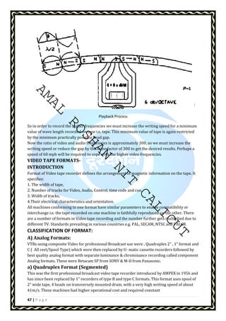 AMAL ROSHAN NIT CALICUT 
47 | P a g e 
Playback Process 
So in order to record the higher frequencies we must increase the writing speed for a minimum 
value of wave length recorded on tape i.e. tape. This minimum value of tape is again restricted 
by the minimum practically possible head gap. 
Now the ratio of video and audio frequencies is approximately 300, so we must increase the 
writing speed or reduce the gap by the same factor of 300 to get the desired results. Perhaps a 
speed of 60 mph will be required to cope with the higher video frequencies. 
VIDEO TAPE FORMATS-INTRODUCTION 
Format of Video tape recorder defines the arrangement of magnetic information on the tape. It 
specifies: 
1. The width of tape, 
2. Number of tracks for Video, Audio, Control, time code and cue, 
3. Width of tracks, 
4.Their electrical characteristics and orientation. 
All machines conforming to one format have similar parameters to enable compatibility or 
interchange i.e. the tape recorded on one machine is faithfully reproduced on the other. There 
are a number of formats in Video tape recording and the number further gets multiplied due to 
different TV. Standards prevailing in various countries e.g. PAL, SECAM, NTSC and PAL-M. 
CLASSIFICATION OF FORMAT: 
A) Analog Formats: 
VTRs using composite Video for professional Broadcast use were , Quadruplex 2” , 1 format and 
C ( All reel/Spool Type) which were then replaced by U- matic cassette recorders followed by 
best quality analog format with separate luminance  chrominance recording called component 
Analog formats. These were Betacam SP from SONY  M-II from Panasonic. 
a) Quadruplex Format (Segmented) 
This was the first professional broadcast video tape recorder introduced by AMPEX in 1956 and 
has since been replaced by 1 recorders of type B and type C formats. This format uses spool of 
2 wide tape, 4 heads on transversely mounted drum, with a very high writing speed of about 
41m/s. These machines had higher operational cost and required constant 
 