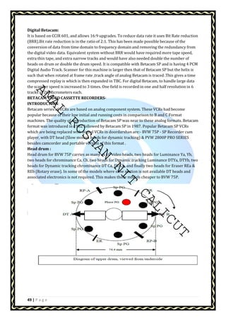 Digital Betacam: 
It is based on CCIR 601, and allows 16:9 upgrades. To reduce data rate it uses Bit Rate reduction 
(BRR).Bit rate reduction is in the ratio of 2:1. This has been made possible because of the 
conversion of data from time domain to frequency domain and removing the redundancy from 
the digital video data. Equivalent system without BRR would have required more tape speed, 
extra thin tape, and extra narrow tracks and would have also needed double the number of 
heads on drum or double the drum speed. It is compatible with Betacam SP and is having 4 PCM 
Digital Audio Track. Scanner for this machine is larger then that of Betacam SP but the helix is 
such that when rotated at frame rate ,track angle of analog Betacam is traced .This gives a time 
compressed replay is which is then expanded in TBC. For digital Betacam, to handle large data 
the scanner speed is increased to 3 times. One field is recorded in one and half revolution in 6 
tracks of 26 Micrometers each. 
BETACAM VIDEO CASSETTE RECORDERS-INTRODUCTION: 
AMAL ROSHAN NIT CALICUT 
Betacam series of VCRs are based on analog component system. These VCRs had become 
popular because of their low initial and running costs in comparison to B and C Format 
machines. The quality of reproduction of Betacam SP was near to these analog formats. Betacam 
format was introduced in 1982 followed by Betacam SP in 1987. Popular Betacam SP VCRs 
which are being replaced with digital VCRs in doordarshan are:- BVW 75P - SP Recorder cum 
player, with DT head (Slow motion heads for dynamic tracking)  PVW 2800P PRO SERIES 
besides camcorder and portable version of this format . 
Head drum : 
Head drum for BVW 75P carries as many as 10 video heads, two heads for Luminance Ya, Yb, 
two heads for chrominance Ca, Cb, two heads for Dynamic tracking Luminance DTYa, DTYb, two 
heads for Dynamic tracking chrominance DT Ca, DT Cb, and finally two heads for Eraser REa  
REb (Rotary erase). In some of the models where slow motion is not available DT heads and 
associated electronics is not required. This makes those models cheaper to BVW 75P. 
49 | P a g e 
 