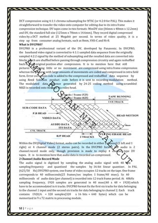 DCT compression using 4:1:1 chroma subsampling for NTSC (or 4:2:0 for PAL). This makes it 
straightforward to transfer the video onto computer for editing due to its intra frame 
compression technique. DV tapes come in two formats: MiniDV size (66mm x 48mm x 12.2mm) 
and DV, the standard full size (125mm x 78mm x 14.6mm). They record digital compressed 
video by a DCT method at 25 Megabit per second. In terms of video quality, it is a 
step up from consumer analog formats, such as 8mm, VHS-C and Hi-8. 
What is DVCPRO? 
DVCPRO is a professional variant of the DV, developed by Panasonic. In DVCPRO, 
the baseband video signal is converted to 4:1:1 sampled data sequence from the originally 
sampled 4:2:2 signal by the method of subsampling and the resulted data are converted into 
blocks which are shuffled before passing through compression circuitry and again reshuffled 
back to their original position after compression. It is to mention here that still 
pictures containing little or no movement are compressed using intra frame compression 
whereas the pictures with large amounts of movements are coded and compressed in intra field 
form. Error correction code is added to the compressed and reshuffled data sequence by 
using Reed Solomon product code before it is sent to recording modulation method. 
The modulated data sequence generated by 24-25 coding method using scrambled 
NRZI is recorded onto the tape via video head. 
AMAL ROSHAN NIT CALICUT 
Within the DV(Digital Video) format, audio can be recorded in either 2 channel (1 left and 1 
right) or 4 channel mode (2 stereo pairs). In the DVCPRO format the audio is 2 
channel record mode only, though provision is made to replay 4 channel type DV 
tapes. It is to mention here that audio data is recorded un-compressed. 
2 Channel Audio Record Mode 
The audio signal is digitized by sampling the analog audio signal with 48 kHz 
sampling frequency and quantized the samples by 16-bit linear quantizer. In PAL 
(625/50 Hz) DVCPRO system, one frame of video occupies 12 tracks on the tape. One frame 
corresponds to 40 milliseconds(25 frames/sec implies 1 frame/40 msec). So 40 
milliseconds of audio data (per channel) is recorded into 12 track frame period. At 48kHz 
sampling frequency, 1920 samples are generated in 40 msec(40 x 48 = 1920) which 
have to be accommodated in 6 tracks. DVCPRO format fix the first six tracks for data belonging 
to the channel 1 input and the second six tracks for data belonging to channel 2. Each track 
contains 1920/6 = 320 samples(320 x 16 bits = 640 bytes) which can be 
memorized in 9 x 72 matrix in processing module. 
52 | P a g e 
 