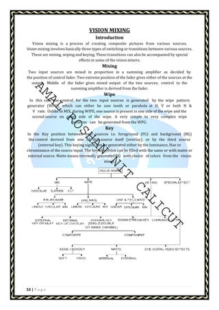 AMAL ROSHAN NIT CALICUT 
53 | P a g e 
VISION MIXING 
Introduction 
Vision mixing is a process of creating composite pictures from various sources. 
Vision mixing involves basically three types of switching or transitions between various sources. 
These are mixing, wiping and keying. These transitions can also be accompanied by special 
effects in some of the vision mixers. 
Mixing 
Two input sources are mixed in proportion in a summing amplifier as decided by 
the position of control fader. Two extreme position of the fader gives either of the sources at the 
output. Middle of the fader gives mixed output of the two sources; control to the 
summing amplifier is derived from the fader. 
Wipe 
In this case the control for the two input sources is generated by the wipe pattern 
generator (WPG), which can either be saw tooth or parabola at H, V or both H  
V rate. Unlike in MIX, during WIPE, one source is present in one side of the wipe and the 
second source on other side of the wipe. A very simple to very complex wipe 
patterns can be generated from the WPG. 
Key 
In the Key position between two sources i.e. foreground (FG) and background (BG) 
the control derived from one of the source itself (overlay), or by the third source 
(external key). This keying signal can be generated either by the luminance, Hue or 
chrominance of the source input. The keyed portion can be filled with the same or with matte or 
external source. Matte means internally generated BG with choice of colors from the vision 
mixer. 
 