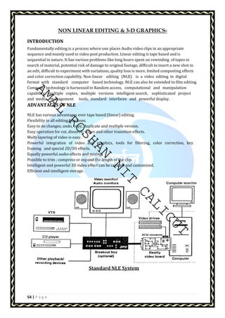 AMAL ROSHAN NIT CALICUT 
54 | P a g e 
NON LINEAR EDITING  3-D GRAPHICS-INTRODUCTION 
Fundamentally editing is a process where one places Audio video clips in an appropriate 
sequence and mainly used in video post production. Linear editing is tape based and is 
sequential in nature. It has various problems like long hours spent on rewinding of tapes in 
search of material, potential risk of damage to original footage, difficult to insert a new shot in 
an edit, difficult to experiment with variations, quality loss is more, limited composting effects 
and color correction capability. Non-linear editing (NLE) is a video editing in digital 
format with standard computer based technology. NLE can also be extended to film editing. 
Computer technology is harnessed in Random access, computational and manipulation 
capability, multiple copies, multiple versions intelligent search, sophisticated project 
and media management tools, standard interfaces and powerful display. 
ADVANTAGES OF NLE 
NLE has various advantages over tape based (linear) editing. 
Flexibility in all editing functions. 
Easy to do changes, undo, copy, duplicate and multiple version. 
Easy operation for cut, dissolve, wipes and other transition effects. 
Multi-layering of video is easy. 
Powerful integration of video and graphics, tools for filtering, color correction, key 
framing and special 2D/3D effects. 
Equally powerful audio effects and mixing. 
Possible to trim ; compress or expand the length of the clip. 
Intelligent and powerful 3D video effect can be created and customized. 
Efficient and intelligent storage. 
 