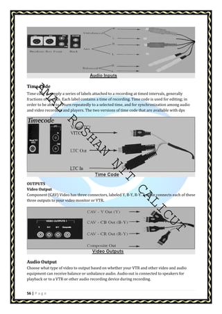 AMAL ROSHAN NIT CALICUT 
Time Code 
Time code is simply a series of labels attached to a recording at timed intervals, generally 
fractions of sounds. Each label contains a time of recording. Time code is used for editing; in 
order to be able to return repeatedly to a selected time, and for synchronization among audio 
and video recorders and players. The two versions of time code that are available with dps 
OUTPUTS 
Video Output 
Component (CAV) Video has three connectors, labeled Y, B-Y, R-Y. A cable connects each of these 
three outputs to your video monitor or VTR. 
Audio Output 
Choose what type of video to output based on whether your VTR and other video and audio 
equipment can receive balance or unbalance audio. Audio out is connected to speakers for 
playback or to a VTR or other audio recording device during recording. 
56 | P a g e 
 