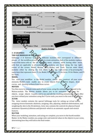 AMAL ROSHAN NIT CALICUT 
3 –D GRAPHICS 
THE FIVE MODULES OF SOFTIMAGE 
Softimage 3 D Extreme has given different modules that correspond to different 
phases of the workflow process you use to create animation. Each of the modules replaces 
some of the menu cells on the left and right menu columns, while leaving other menu 
cells that are applicable in all modules. The modules are listed along the top right 
corner of the screen: Model, Motion, Actor, Matter, and Tools. You can enter these 
modules either by clicking the text labels in the top right corner, or by pressing the 
supra keys that represent them: F1 for Model, F2 for Motion, F3 for Actor, F4 for Matter, and F5 
for Tools. 
MODEL 
You start your workflow in the Model module, where you construct all your scene 
elements. Model's tools enable you to create objects from primitive shapes, draw 
curves, and develop surfaces from those curves. 
MOTION 
You then move to animate some parts of your scene, using the animation tools found in the 
Motion module. The Motion module allows you to set animation keyframes for 
objects, assign objects to paths, and to see and edit the resulting animation on screen. After 
you have refined your animation using the F Curve tools, you move to the next module, Actor. 
ACTOR 
The Actor module contains the special Softimage tools for setting up virtual actors, 
assigning inverse kinematic skeletons, assigning skin, adjusting skeletons deformations, and 
weighting the skin to the IK skeletons. Actor also contains the controls for physical-based 
animation–Dynamics,Collisions and Qstretch–which is an automatic squash-and-stretch 
features. 
MATTER 
When your modeling, animation, and acting are complete, you move to the fourth module: 
Matter. In the Matter module, you assign color and material values to the objects in your scene, 
determining how they will look in the final render. 
57 | P a g e 
 