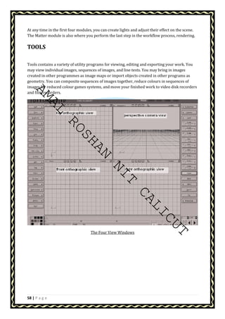 At any time in the first four modules, you can create lights and adjust their effect on the scene. 
The Matter module is also where you perform the last step in the workflow process, rendering. 
TOOLS 
Tools contains a variety of utility programs for viewing, editing and exporting your work. You 
may view individual images, sequences of images, and line tests. You may bring in images 
created in other programmes as image maps or import objects created in other programs as 
geometry. You can composite sequences of images together, reduce colours in sequences of 
images for reduced colour games systems, and move your finished work to video disk recorders 
and film recorders. 
AMAL ROSHAN NIT CALICUT 
58 | P a g e 
The Four View Windows 
 