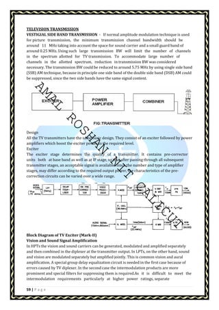 TELEVISION TRANSMISSION 
VESTIGIAL SIDE BAND TRANSMISSION - If normal amplitude modulation technique is used 
for picture transmission, the minimum transmission channel bandwidth should be 
around 11 MHz taking into account the space for sound carrier and a small guard band of 
around 0.25 MHz. Using such large transmission BW will limit the number of channels 
in the spectrum allotted for TV transmission. To accommodate large number of 
channels in the allotted spectrum, reduction in transmission BW was considered 
necessary. The transmission BW could be reduced to around 5.75 MHz by using single side band 
(SSB) AM technique, because in principle one side band of the double side band (DSB) AM could 
be suppressed, since the two side bands have the same signal content. 
AMAL ROSHAN NIT CALICUT 
Design 
All the TV transmitters have the same basic design. They consist of an exciter followed by power 
amplifiers which boost the exciter power to the required level. 
Exciter 
The exciter stage determines the quality of a transmitter. It contains pre-corrector 
units both at base band as well as at IF stage, so that after passing through all subsequent 
transmitter stages, an acceptable signal is available. Since the number and type of amplifier 
stages, may differ according to the required output power, the characteristics of the pre-correction 
circuits can be varied over a wide range. 
Block Diagram of TV Exciter (Mark-II) 
Vision and Sound Signal Amplification 
In HPTs the vision and sound carriers can be generated, modulated and amplified separately 
and then combined in the diplexer at the transmitter output. In LPTs, on the other hand, sound 
and vision are modulated separately but amplified jointly. This is common vision and aural 
amplification. A special group delay equalization circuit is needed in the first case because of 
errors caused by TV diplexer. In the second case the intermodulation products are more 
prominent and special filters for suppressing them is required.As it is difficult to meet the 
intermodulation requirements particularly at higher power ratings, separate 
59 | P a g e 
 