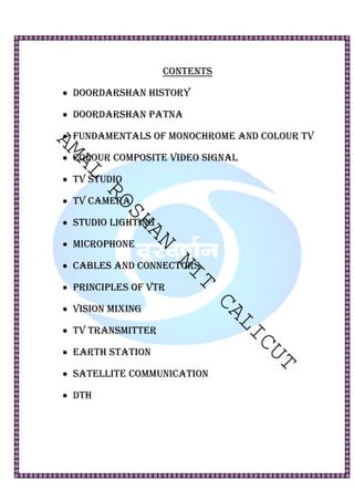 CONTENTS 
• DOORDARSHAN HISTORY 
• DOORDARSHAN PATNA 
AMAL ROSHAN NIT CALICUT 
• FUNDAMENTALS OF MONOCHROME AND COLOUR TV 
• COLOUR COMPOSITE VIDEO SIGNAL 
• TV STUDIO 
• TV CAMERA 
• STUDIO LIGHTING 
• MICROPHONE 
• CABLES AND CONNECTORS 
• PRINCIPLES OF VTR 
• VISION MIXING 
• TV TRANSMITTER 
• EARTH STATION 
• SATELLITE COMMUNICATION 
• DTH 
 