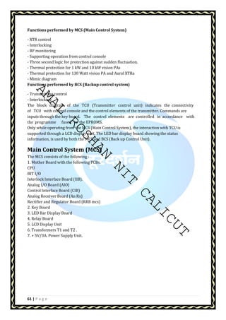 Functions performed by MCS (Main Control System) 
- XTR control 
- Interlocking 
- RF monitoring 
- Supporting operation from control console 
- Three second logic for protection against sudden fluctuation. 
- Thermal protection for 1 kW and 10 kW vision PAs 
- Thermal protection for 130 Watt vision PA and Aural XTRa 
- Mimic diagram 
Functions performed by BCS (Backup control system) 
AMAL ROSHAN NIT CALICUT 
- Transmitting control 
- Interlocking 
The block diagram of the TCU (Transmitter control unit) indicates the connectivity 
of TCU with control console and the control elements of the transmitter. Commands are 
inputs through the key board. The control elements are controlled in accordance with 
the programme fused in the EPROMS. 
Only while operating from the MCS (Main Control System), the interaction with TCU is 
supported through a LCD display unit. The LED bar display board showing the status 
information, is used by both the MCS and BCS (Back up Control Unit). 
Main Control System (MCS) 
The MCS consists of the following : 
1. Mother Board with the following PCBs. 
CPU 
BIT I/O 
Interlock Interface Board (IIB). 
Analog I/O Board (AIO) 
Control Interface Board (CIB) 
Analog Receiver Board (An Rx) 
Rectifier and Regulator Board (RRB mcs) 
2. Key Board 
3. LED Bar Display Board 
4. Relay Board 
5. LCD Display Unit 
6. Transformers T1 and T2 . 
7. + 5V/3A. Power Supply Unit. 
61 | P a g e 
 