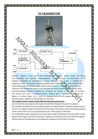 AMAL ROSHAN NIT CALICUT 
62 | P a g e 
TV TRANSMITTER 
Antenna System is that part of the Broadcasting Network which accepts RF Energy 
from transmitter and launches electromagnetic waves in space. The polarization of the 
radiation as adopted by Doordarshan is linear horizontal. The system is installed on a 
supporting tower and consists of antenna panels, power dividers, baluns, branch feeder cable, 
junction boxes and main feeder cables. Dipole antenna elements, in one or the other form are 
common at VHF frequencies where as slot antennae are mostly used at UHF frequencies. Omni 
directional radiation pattern is obtained by arranging the dipoles in the form of turnstile 
and exciting the same in quadrature phase. Desired gain is obtained by stacking the 
dipoles in vertical plane. As a result of stacking, most of the RF energy is directed in the 
horizontal plane. Radiation in vertical plane is minimized. 
The installed antenna system should fulfil the following requirements : 
a) It should have required gain and provide desired field strength at the point of reception. 
b) It should have desired horizontal radiation pattern and directivity for serving the planned area of 
interest. The radiation pattern should be omni directional if the location of the transmitting station is 
at the center of the service area and directional one, if the location is otherwise. 
c) It should offer proper impedance to the main feeder cable and thereby to the transmitter so that 
optimum RF energy is transferred into space. Impedance mismatch results into reflection of power 
and formation of standing waves. The standard RF impedance at VHF/UHF is 50 ohms. 
 