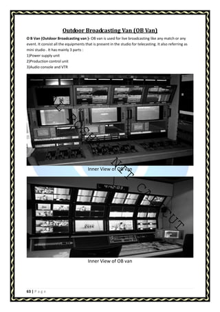 AMAL ROSHAN NIT CALICUT 
63 | P a g e 
Outdoor Broadcasting Van (OB Van) 
O B Van (Outdoor Broadcasting van )- OB van is used for live broadcasting like any match or any 
event. It consist all the equipments that is present in the studio for telecasting. It also referring as 
mini studio . It has mainly 3 parts : 
1)Power supply unit 
2)Production control unit 
3)Audio console and VTR 
Inner View of OB van 
Inner View of OB van 
 
