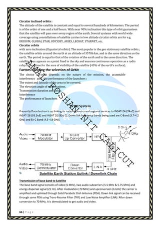 Circular inclined orbits : 
The altitude of the satellite is constant and equal to several hundreds of kilometers. The period 
is of the order of one and a half hours. With near 90% inclination this type of orbit guarantees 
that the satellite will pass over every region of the earth. Several systems with world wide 
coverage using constellations of satellite carries in low altitude circular orbits are for e.g. 
IRIDIUM, GLOBAL STAR, ODYSSEY, ARIES, LEOSAT, STARNET, etc. 
Circular orbits 
with zero inclination (Equatorial orbits). The most popular is the geo stationary satellite orbits ; 
the satellite orbits around the earth at an altitude of 35786 km, and in the same direction as the 
earth. The period is equal to that of the rotation of the earth and in the same direction. The 
satellite thus appears as a point fixed in the sky and ensures continuous operation as a radio 
relay in real time for the area of visibility of the satellite (43% of the earth's surface). 
Factors deciding the selection of Orbit 
The choice of orbit depends on the nature of the mission, the acceptable 
interference and the performance of the launchers : 
The extent and latitude of the area to be covered. 
The elevation angle of earth stations. 
Transmission duration and delay. 
Interference 
The performance of launchers 
AMAL ROSHAN NIT CALICUT 
66 | P a g e 
TVRO System 
Presently Doordarshan is up linking its national, metro and regional services to INSAT-2A (74oC) and 
INSAT-2B (93.5oE) and INSAT 2E (83o C). Down link frequency bands being used are C-Band (3.7-4.2 
GHz) and Ex-C Band (4.5-4.8 GHz). 
Transmission of base band to Satellite 
The base band signal consists of video (5 MHz), two audio subcarriers (5.5 MHz  5.75 MHz) and 
energy dispersal signal (25 Hz). After modulation (70 MHz) and upconversion (6 GHz) the carrier is 
amplified and uplinked through Solid Parabolic Dish Antenna (PDA). Down link signal can be received 
through same PDA using Trans-Receive Filter (TRF) and Low Noise Amplifier (LNA). After down 
conversion to 70 MHz, it is demodulated to get audio and video. 
 