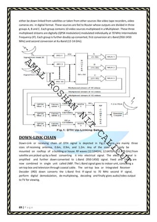 either be down-linked from satellites or taken from other sources like video tape recorders, video 
cameras etc. in digital format. These sources are fed to Router whose outputs are divided in three 
groups A, B and C. Each group contains 10 video sources multiplexed in a Multiplexer. These three 
multiplexed streams are digitally (QPSK modulation) modulated individually at 70 MHz Intermediate 
Frequency (IF). Each group is further doubly up-converted, first conversion at L-Band (950-1450 
MHz) and second conversion at Ku-Band (12-14 GHz). 
AMAL ROSHAN NIT CALICUT 
DOWN-LINK CHAIN 
Down-Link or receiving chain of DTH signal is depicted in Fig.2. There are mainly three 
sizes of receiving antenna, 0.6m, 0.9m, and 1.2m. Any of the sizes can easily be 
mounted on rooftop of a building or house. RF waves (12.534GHz, 12.647GHz, 12.729 GHz) from 
satellite are picked up by a feed converting it into electrical signal. The electrical signal is 
amplified and further down converted to L-Band (950-1450) signal. Feed and LNBC are 
now combined in single unit called LNBF. The L-Band signal goes to indoor unit, consisting a 
set-top box and television through coaxial cable. The set-top box or Integrated Receiver 
Decoder (IRD) down converts the L-Band first IF signal to 70 MHz second IF signal, 
perform digital demodulation, de-multiplexing, decoding and finally gives audio/video output 
to TV for viewing. 
69 | P a g e 
 