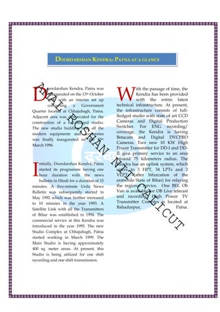 DOORDARSHAN KENDRA:: PATNA AT A GLANCE 
AMAL oordarshan Kendra, Patna was 
inaugurated on the 13th October 
1990 with an interim set up 
converting a Government 
ROSHAN NIT CALICUT 
Quarter located at Chhajubagh, Patna. 
Adjacent area was demarcated for the 
construction of a full-fledged studio. 
The new studio building with all the 
modern equipments and accessories 
was finally inaugurated on the 15th 
March 1996. 
nitially, Doordarshan Kendra, Patna 
started its programme having one 
hour duration with the news 
bulletin in Hindi for a duration of 15 
minutes. A five-minute Urdu News 
Bulletin was subsequently started in 
May 1992 which was further increased 
to 10 minutes in the year 1993. A 
Satellite Link with all the Transmitters 
of Bihar was established in 1994. The 
commercial service at this Kendra was 
introduced in the year 1995. The new 
Studio Complex at Chhajubagh, Patna 
started working in March 1999. The 
Main Studio is having approximately 
400 sq. meter areas. At present, this 
Studio is being utilized for one shift 
recording and one shift transmission. 
ith the passage of time, the 
Kendra has been provided 
with the entire latest 
technical infrastructure. At present, 
the infrastructure consists of full-fledged 
studio with state of art CCD 
Cameras and Digital Production 
Switcher. For ENG recording/ 
coverage, the Kendra is having 
Betacam and Digital DVCPRO 
Cameras. Two new 10 KW High 
Power Transmitter for DD-I and DD-II 
give primary service to an area 
around 75 kilometers radius. The 
Kendra has an uplink system, which 
caters to 3 HPT, 34 LPTs and 2 
VLPTs (after bifurcation of the 
erstwhile State of Bihar) for relaying 
the regional service. One BEL Ob 
Van is available for OB Live telecast 
and recording. High Power TV 
Transmitter Complex is located at 
Bahadurpur, Patna. 
D 
I 
W 
 