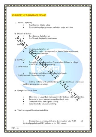 STUDIO SET UP & COVERAGE DETAILS 
 Studio - A (Main) 
AMAL ROSHAN NIT CALICUT 
9 | P a g e 
• Four Camera Digital set up 
• For recording of programmes and other major activities. 
 Studio - B (News) 
• Two Camera digital set up 
• For News  Regional transmissions 
OB VAN 
• Six Camera digital set up 
• For outdoor major coverage such as Sports, Major functions etc. 
including live coverages. 
 EFP VAN 
• For outdoor coverage such as Crop seminar, Kalyani at village 
with 3 ENG (DVC) camera set up 
 Earth Station 
• Having two uplinking channels in digital mode. 
 ENG (Electronic News Gathering) 
• With 12 portable ENG units for the purpose of day to day News and 
outdoor programmes coverage. 
 Post production facilities 
• Three nos. of Linear Edit Suits equipped with latest edit controllers. 
• Two nos. of Non-Linear computer based edit suits. 
• Computer based 3D Graphics facility. 
• Separate studio for audio dubbing. 
 Total coverage of Doordarshan in Bihar 
• Doordarshan is covering both area  population wise 93.4% of 
the total population of 82.9 millions as per 2001 census. 
 