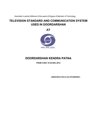 Submitted in partial fulfillment of the award of Degree of Bachelor of Technology

TELEVISION STANDARD AND COMMUNICATION SYSTEM
             USED IN DOORDARSHAN
                                            AT




                DOORDARSHAN KENDRA PATNA
                               FROM 4 DEC T0 24 DEC 2012




                                                  ABHISHEK PRASAD (9910005003)
 