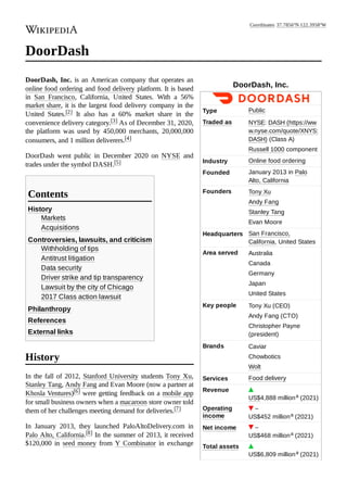 DoorDash, Inc.
Type Public
Traded as NYSE: DASH (https://ww
w.nyse.com/quote/XNYS:
DASH) (Class A)
Russell 1000 component
Industry Online food ordering
Founded January 2013 in Palo
Alto, California
Founders Tony Xu
Andy Fang
Stanley Tang
Evan Moore
Headquarters San Francisco,
California, United States
Area served Australia
Canada
Germany
Japan
United States
Key people Tony Xu (CEO)
Andy Fang (CTO)
Christopher Payne
(president)
Brands Caviar
Chowbotics
Wolt
Services Food delivery
Revenue
US$4,888 milliona (2021)
Operating
income
–
US$452 milliona (2021)
Net income –
US$468 milliona (2021)
Total assets
US$6,809 milliona (2021)
DoorDash
DoorDash, Inc. is an American company that operates an
online food ordering and food delivery platform. It is based
in San Francisco, California, United States. With a 56%
market share, it is the largest food delivery company in the
United States.[2] It also has a 60% market share in the
convenience delivery category.[3] As of December 31, 2020,
the platform was used by 450,000 merchants, 20,000,000
consumers, and 1 million deliverers.[4]
DoorDash went public in December 2020 on NYSE and
trades under the symbol DASH.[5]
History
Markets
Acquisitions
Controversies, lawsuits, and criticism
Withholding of tips
Antitrust litigation
Data security
Driver strike and tip transparency
Lawsuit by the city of Chicago
2017 Class action lawsuit
Philanthropy
References
External links
In the fall of 2012, Stanford University students Tony Xu,
Stanley Tang, Andy Fang and Evan Moore (now a partner at
Khosla Ventures)[6] were getting feedback on a mobile app
for small business owners when a macaroon store owner told
them of her challenges meeting demand for deliveries.[7]
In January 2013, they launched PaloAltoDelivery.com in
Palo Alto, California.[8] In the summer of 2013, it received
$120,000 in seed money from Y Combinator in exchange
Contents
History
Coordinates: 37.7856°N 122.3958°W
 