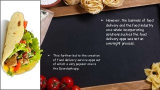 ➢ However, the business of food
delivery and the food industry
on a whole incorporating
solutions such as the food
delivery apps was not an
overnight process.
➢ This further led to the creation
of food delivery service apps out
of which a very popular one is
the Doordash app.
 