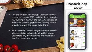 Doordash App –
About
➢ The popular food delivery app, Doordash app was
created in the year 2013 to deliver food to people
mostly living in the USA and currently has gone on
to become the most popular food delivery service
provider amongst the people living there.
➢ It has some of the most unique attributes some of
which are listed below in detail, so that you can
understand why it has garnered the attention of
new food delivery industries.
 