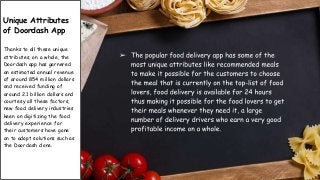 Unique Attributes
of Doordash App
Thanks to all these unique
attributes, on a whole, the
Doordash app has garnered
an estimated annual revenue
of around 854 million dollars
and received funding of
around 2.1 billion dollars and
courtesy all these factors,
new food delivery industries
keen on digitizing the food
delivery experience for
their customers have gone
on to adopt solutions such as
the Doordash clone.
 