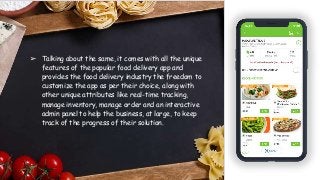 ➢ Talking about the same, it comes with all the unique
features of the popular food delivery app and
provides the food delivery industry the freedom to
customize the app as per their choice, along with
other unique attributes like real-time tracking,
manage inventory, manage order and an interactive
admin panel to help the business, at large, to keep
track of the progress of their solution.
 