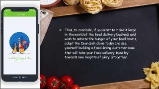 ➢ Thus, to conclude, if you want to make it large
in the world of the food delivery business and
wish to satiate the hunger of your food lovers,
adopt the Doordash clone today and see
yourself building a food-loving customer base
that will take your food delivery industry
towards new heights of glory altogether.
 