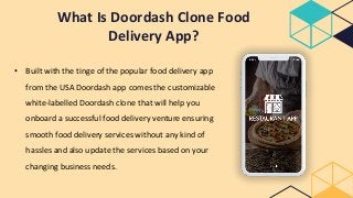 What Is Doordash Clone Food
Delivery App?
• Built with the tinge of the popular food delivery app
from the USA Doordash app comes the customizable
white-labelled Doordash clone that will help you
onboard a successful food delivery venture ensuring
smooth food delivery services without any kind of
hassles and also update the services based on your
changing business needs.
 