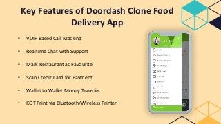 Key Features of Doordash Clone Food
Delivery App
• VOIP Based Call Masking
• Realtime Chat with Support
• Mark Restaurant as Favourite
• Scan Credit Card for Payment
• Wallet to Wallet Money Transfer
• KOT Print via Bluetooth/Wireless Printer
 