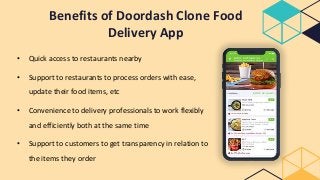 Benefits of Doordash Clone Food
Delivery App
• Quick access to restaurants nearby
• Support to restaurants to process orders with ease,
update their food items, etc
• Convenience to delivery professionals to work flexibly
and efficiently both at the same time
• Support to customers to get transparency in relation to
the items they order
 