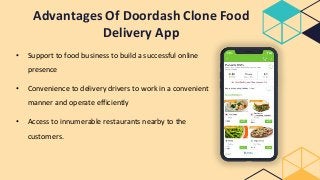 Advantages Of Doordash Clone Food
Delivery App
• Support to food business to build a successful online
presence
• Convenience to delivery drivers to work in a convenient
manner and operate efficiently
• Access to innumerable restaurants nearby to the
customers.
 