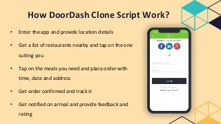 How DoorDash Clone Script Work?
• Enter the app and provide location details
• Get a list of restaurants nearby and tap on the one
suiting you
• Tap on the meals you need and place order with
time, date and address
• Get order confirmed and track it
• Get notified on arrival and provide feedback and
rating
 