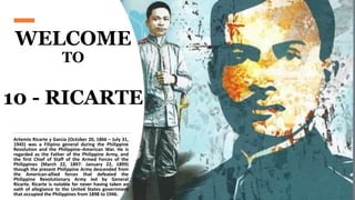 WELCOME
TO
10 - RICARTE
Artemio Ricarte y García (October 20, 1866 – July 31,
1945) was a Filipino general during the Philippine
Revolution and the Philippine–American War. He is
regarded as the Father of the Philippine Army, and
the first Chief of Staff of the Armed Forces of the
Philippines (March 22, 1897- January 22, 1899)
though the present Philippine Army descended from
the American-allied forces that defeated the
Philippine Revolutionary Army led by General
Ricarte. Ricarte is notable for never having taken an
oath of allegiance to the United States government
that occupied the Philippines from 1898 to 1946.
 