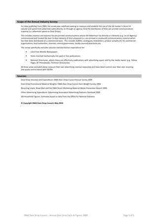  
Scope of the Annual Industry Survey: 
        For data published from 2005, the survey was redefined seeking to measure and establish the size of the UK market in terms of 
        volume and spend from advertisers who directly, or through an agency, fund the distribution of their pre‐printed communications           
        material (i.e. advertiser spend on Door Drops). 
        This includes revenue and volumes for pre‐printed communications where the Advertiser has directly or indirectly (e.g. via an Agency) 
        commissioned and funded the door to door delivery of their prepared (i.e. pre‐printed or produced) communications material which 
                                                                                                                                                  
        has then been distributed on a commercial basis.  This includes leaflets, catalogues, newsletters, product samples etc for commercial 
        organisations, local authorities, charities, central government, locally‐sourced directories etc. 
        The survey specifically excludes volumes and distribution expenditure for:                                                                
                  Local Free Weekly Newspapers. 
                  Items inserted mechanically into paid or free publications. 
                                                                                                                                                  
                  National Directories, where these are effectively publications with advertising space sold by the media owner (e.g. Yellow 
                   Pages, BT Phonebooks, Thomson Directories).   
        All three areas excluded above measure their own advertising revenue separately and have direct control over their own recycling 
                                                                                                                                                  
        and waste control direct with DEFRA. 
 
Sources: 
        Door Drop Volumes and Expenditure: DMA Door Drop Council Annual Survey 2009                                                               
        Door Drop Promotional Material Weights: DMA Door Drop Council Item Weight Survey 2009                                                     
        Recycling Levels: Royal Mail and the DMA Direct Marketing Material Waste Prevention Report 2009.                                          
        Other Advertising Expenditure: Advertising Association Advertising Statistics Yearbook 2009                                               
        GB Household Figures: Estimates based on data from the Office for National Statistics                                                     

        © Copyright DMA Door Drop Council, May 2010                                                                                               


 




           DMA Door Drop Council – Annual Door Drop Facts & Figures 2009                                                        Page 5 of 5 
 