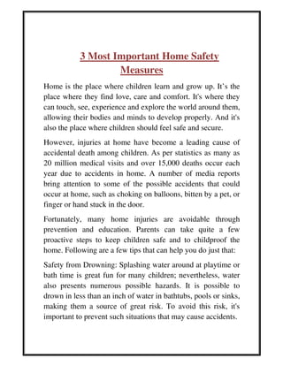 3 Most Important Home Safety
Measures
Home is the place where children learn and grow up. It’s the
place where they find love, care and comfort. It's where they
can touch, see, experience and explore the world around them,
allowing their bodies and minds to develop properly. And it's
also the place where children should feel safe and secure.
However, injuries at home have become a leading cause of
accidental death among children. As per statistics as many as
20 million medical visits and over 15,000 deaths occur each
year due to accidents in home. A number of media reports
bring attention to some of the possible accidents that could
occur at home, such as choking on balloons, bitten by a pet, or
finger or hand stuck in the door.
Fortunately, many home injuries are avoidable through
prevention and education. Parents can take quite a few
proactive steps to keep children safe and to childproof the
home. Following are a few tips that can help you do just that:
Safety from Drowning: Splashing water around at playtime or
bath time is great fun for many children; nevertheless, water
also presents numerous possible hazards. It is possible to
drown in less than an inch of water in bathtubs, pools or sinks,
making them a source of great risk. To avoid this risk, it's
important to prevent such situations that may cause accidents.
 