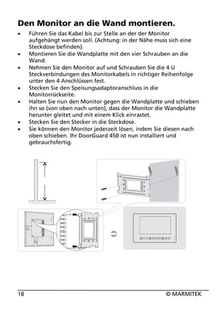 Den Monitor an die Wand montieren.
x
x
x
x
x
x
x

18

Führen Sie das Kabel bis zur Stelle an der der Monitor
aufgehängt werden soll. (Achtung: in der Nähe muss sich eine
Steckdose befinden).
Montieren Sie die Wandplatte mit den vier Schrauben an die
Wand.
Nehmen Sie den Monitor auf und Schrauben Sie die 4 U
Steckverbindungen des Monitorkabels in richtiger Reihenfolge
unter den 4 Anschlüssen fest.
Stecken Sie den Speisungsadaptoranschluss in die
Monitorrückseite.
Halten Sie nun den Monitor gegen die Wandplatte und schieben
ihn so (von oben nach unten), dass der Monitor die Wandplatte
herunter gleitet und mit einem Klick einrastet.
Stecken Sie den Stecker in die Steckdose.
Sie können den Monitor jederzeit lösen, indem Sie diesen nach
oben schieben. Ihr DoorGuard 450 ist nun installiert und
gebrauchsfertig.

© MARMITEK

 
