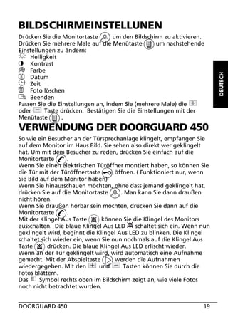 Drücken Sie die Monitortaste
um den Bildschirm zu aktivieren.
um nachstehende
Drücken Sie mehrere Male auf die Menütaste
Einstellungen zu ändern:
Helligkeit
Kontrast
Farbe
8
Datum
Zeit
Foto löschen
Beenden
Passen Sie die Einstellungen an, indem Sie (mehrere Male) die
Taste drücken. Bestätigen Sie die Einstellungen mit der
oder
Menütaste
.

VERWENDUNG DER DOORGUARD 450
So wie ein Besucher an der Türsprechanlage klingelt, empfangen Sie
auf dem Monitor im Haus Bild. Sie sehen also direkt wer geklingelt
hat. Um mit dem Besucher zu reden, drücken Sie einfach auf die
Monitortaste
.
Wenn Sie einen elektrischen Türöffner montiert haben, so können Sie
die Tür mit der Türöffnertaste
öffnen. ( Funktioniert nur, wenn
Sie Bild auf dem Monitor haben)
Wenn Sie hinausschauen möchten, ohne dass jemand geklingelt hat,
. Man kann Sie dann draußen
drücken Sie auf die Monitortaste
nicht hören.
Wenn Sie draußen hörbar sein möchten, drücken Sie dann auf die
Monitortaste
.
können Sie die Klingel des Monitors
Mit der Klingel Aus Taste
ausschalten. Die blaue Klingel Aus LED
schaltet sich ein. Wenn nun
geklingelt wird, beginnt die Klingel Aus LED zu blinken. Die Klingel
schaltet sich wieder ein, wenn Sie nun nochmals auf die Klingel Aus
drücken. Die blaue Klingel Aus LED erlischt wieder.
Taste
Wenn an der Tür geklingelt wird, wird automatisch eine Aufnahme
gemacht. Mit der Abspieltaste
werden die Aufnahmen
wiedergegeben. Mit den
und
Tasten können Sie durch die
Fotos blättern.
Das
Symbol rechts oben im Bildschirm zeigt an, wie viele Fotos
noch nicht betrachtet wurden.
DOORGUARD 450

19

DEUTSCH

BILDSCHIRMEINSTELLUNEN

 