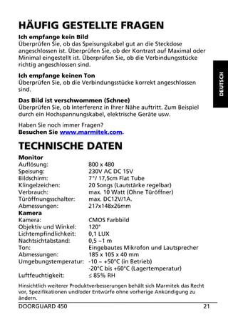 HÄUFIG GESTELLTE FRAGEN

DEUTSCH

Ich empfange kein Bild
Überprüfen Sie, ob das Speisungskabel gut an die Steckdose
angeschlossen ist. Überprüfen Sie, ob der Kontrast auf Maximal oder
Minimal eingestellt ist. Überprüfen Sie, ob die Verbindungsstücke
richtig angeschlossen sind.
Ich empfange keinen Ton
Überprüfen Sie, ob die Verbindungsstücke korrekt angeschlossen
sind.
Das Bild ist verschwommen (Schnee)
Überprüfen Sie, ob Interferenz in Ihrer Nähe auftritt. Zum Beispiel
durch ein Hochspannungskabel, elektrische Geräte usw.
Haben Sie noch immer Fragen?
Besuchen Sie www.marmitek.com.

TECHNISCHE DATEN
Monitor
Auflösung:
Speisung:
Bildschirm:
Klingelzeichen:
Verbrauch:
Türöffnungsschalter:
Abmessungen:
Kamera
Kamera:
Objektiv und Winkel:
Lichtempfindlichkeit:
Nachtsichtabstand:
Ton:
Abmessungen:
Umgebungstemperatur:
Luftfeuchtigkeit:

800 x 480
230V AC DC 15V
7"/ 17,5cm Flat Tube
20 Songs (Lautstärke regelbar)
max. 10 Watt (Ohne Türöffner)
max. DC12V/1A.
217x148x26mm
CMOS Farbbild
120°
0,1 LUX
0,5 ~1 m
Eingebautes Mikrofon und Lautsprecher
185 x 105 x 40 mm
-10 ~ +50°C (in Betrieb)
-20°C bis +60°C (Lagertemperatur)
≤ 85% RH

Hinsichtlich weiterer Produktverbesserungen behält sich Marmitek das Recht
vor, Spezifikationen und/oder Entwürfe ohne vorherige Ankündigung zu
ändern.

DOORGUARD 450

21

 