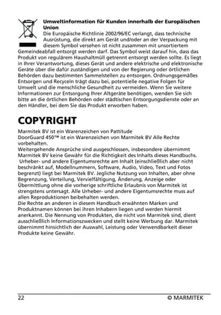 Umweltinformation für Kunden innerhalb der Europäischen
Union
Die Europäische Richtlinie 2002/96/EC verlangt, dass technische
Ausrüstung, die direkt am Gerät und/oder an der Verpackung mit
diesem Symbol versehen ist nicht zusammen mit unsortiertem
Gemeindeabfall entsorgt werden darf. Das Symbol weist darauf hin, dass das
Produkt von regulärem Haushaltmüll getrennt entsorgt werden sollte. Es liegt
in Ihrer Verantwortung, dieses Gerät und andere elektrische und elektronische
Geräte über die dafür zuständigen und von der Regierung oder örtlichen
Behörden dazu bestimmten Sammelstellen zu entsorgen. Ordnungsgemäßes
Entsorgen und Recyceln trägt dazu bei, potentielle negative Folgen für
Umwelt und die menschliche Gesundheit zu vermeiden. Wenn Sie weitere
Informationen zur Entsorgung Ihrer Altgeräte benötigen, wenden Sie sich
bitte an die örtlichen Behörden oder städtischen Entsorgungsdienste oder an
den Händler, bei dem Sie das Produkt erworben haben.

COPYRIGHT
Marmitek BV ist ein Warenzeichen von Pattitude
DoorGuard 450™ ist ein Warenzeichen von Marmitek BV Alle Rechte
vorbehalten.
Weitergehende Ansprüche sind ausgeschlossen, insbesondere übernimmt
Marmitek BV keine Gewähr für die Richtigkeit des Inhalts dieses Handbuchs.
Urheber- und andere Eigentumsrechte am Inhalt (einschließlich aber nicht
beschränkt auf, Modellnummern, Software, Audio, Video, Text und Fotos
begrenzt) liegt bei Marmitek BV. Jegliche Nutzung von Inhalten, aber ohne
Begrenzung, Verteilung, Vervielfältigung, Änderung, Anzeige oder
Übermittlung ohne die vorherige schriftliche Erlaubnis von Marmitek ist
strengstens untersagt. Alle Urheber- und andere Eigentumsrechte muss auf
allen Reproduktionen beibehalten werden.
Die Rechte an anderen in diesem Handbuch erwähnten Marken und
Produktnamen können bei ihren Inhabern liegen und werden hiermit
anerkannt. Die Nennung von Produkten, die nicht von Marmitek sind, dient
ausschließlich Informationszwecken und stellt keine Werbung dar. Marmitek
übernimmt hinsichtlich der Auswahl, Leistung oder Verwendbarkeit dieser
Produkte keine Gewähr.

22

© MARMITEK

 
